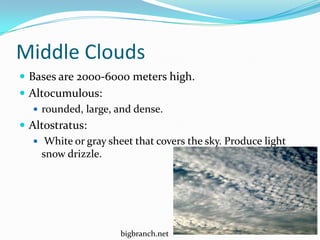 Middle Clouds
 Bases are 2000-6000 meters high.
 Altocumulous:
    rounded, large, and dense.
 Altostratus:
    White or gray sheet that covers the sky. Produce light
     snow drizzle.




                      bigbranch.net
 