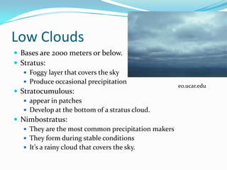Low Clouds
 Bases are 2000 meters or below.
 Stratus:
    Foggy layer that covers the sky
    Produce occasional precipitation
                                                     eo.ucar.edu
 Stratocumulous:
    appear in patches
    Develop at the bottom of a stratus cloud.
 Nimbostratus:
    They are the most common precipitation makers
    They form during stable conditions
    It’s a rainy cloud that covers the sky.
 