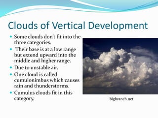 Clouds of Vertical Development
 Some clouds don’t fit into the
    three categories.
    Their base is at a low range
    but extend upward into the
    middle and higher range.
   Due to unstable air.
   One cloud is called
    cumulonimbus which causes
    rain and thunderstorms.
   Cumulus clouds fit in this
    category.                       bigbranch.net
 