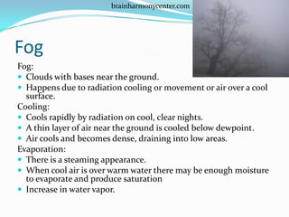 brainharmonycenter.com




Fog
Fog:
 Clouds with bases near the ground.
 Happens due to radiation cooling or movement or air over a cool
  surface.
Cooling:
 Cools rapidly by radiation on cool, clear nights.
 A thin layer of air near the ground is cooled below dewpoint.
 Air cools and becomes dense, draining into low areas.
Evaporation:
 There is a steaming appearance.
 When cool air is over warm water there may be enough moisture
  to evaporate and produce saturation
 Increase in water vapor.
 