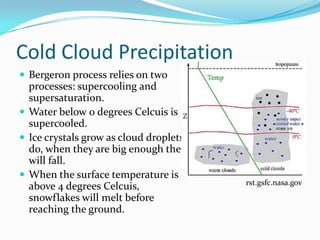 Cold Cloud Precipitation
 Bergeron process relies on two
  processes: supercooling and
  supersaturation.
 Water below 0 degrees Celcuis is
  supercooled.
 Ice crystals grow as cloud droplets
  do, when they are big enough they
  will fall.
 When the surface temperature is
                                        rst.gsfc.nasa.gov
  above 4 degrees Celcuis,
  snowflakes will melt before
  reaching the ground.
 
