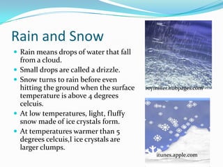 Rain and Snow
 Rain means drops of water that fall
    from a cloud.
   Small drops are called a drizzle.
   Snow turns to rain before even
    hitting the ground when the surface   roymiller.hubpages.com
    temperature is above 4 degrees
    celcuis.
   At low temperatures, light, fluffy
    snow made of ice crystals form.
   At temperatures warmer than 5
    degrees celcuis,I ice crystals are
    larger clumps.
                                              itunes.apple.com
 