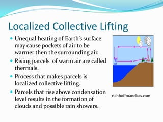 Localized Collective Lifting
 Unequal heating of Earth’s surface
  may cause pockets of air to be
  warmer then the surrounding air.
 Rising parcels of warm air are called
  thermals.
 Process that makes parcels is
  localized collective lifting.
 Parcels that rise above condensation
                                          richhoffmanclass.com
  level results in the formation of
  clouds and possible rain showers.
 