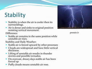 Stability
 Stability is when the air is cooler then its
  surroundings.
 Air is dense and sinks to original position
  resisting vertical movement.
Difference:                                        presstv.ir
 Stable air remains in the same position while
  unstable air rises.
Stability and Daily Weather:
 Stable air is forced upward by other processes
 Clouds are widespread and have little vertical
  thickness.
 Lifting of unstable air results in thunder
  storms and possible tornados.
 On overcast, dreary days stable air has been
  forced up
 Puffy clouds means unstable air rose.
 