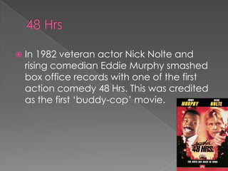    In 1982 veteran actor Nick Nolte and
    rising comedian Eddie Murphy smashed
    box office records with one of the first
    action comedy 48 Hrs. This was credited
    as the first „buddy-cop‟ movie.
 