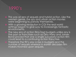    This was an era of sequels and hybrid action. Like the
    western genre, the spy and urban action movies
    were beginning to parody themselves.
   With a growing revolution in CGI the real world
    settings began to give way to increasingly fantastic
    environments.
   The new era of action films had budgets unlike any is
    the past as franchises such as Dirty Harry and James
    Bond proved that one a single successful action film
    could lead to a continuing action franchise.
   Therefore the 90‟s saw a rise in budgets and the
    number of sequels whereas in earlier decades film
    makers frowned upon sequels.
 