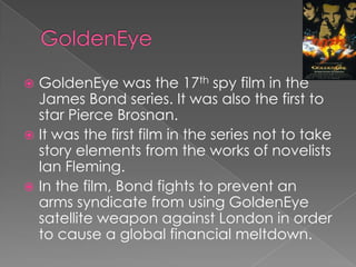  GoldenEye was the 17th spy film in the
  James Bond series. It was also the first to
  star Pierce Brosnan.
 It was the first film in the series not to take
  story elements from the works of novelists
  Ian Fleming.
 In the film, Bond fights to prevent an
  arms syndicate from using GoldenEye
  satellite weapon against London in order
  to cause a global financial meltdown.
 