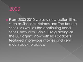    From 2000-2010 we saw new action films,
    such as Sherlock Holmes and The Bourne
    series. As well as the continuing Bond
    series, new with Daniel Craig acting as
    the 007 agent, now with less gadgets
    featured in previous movies and very
    much back to basics.
 