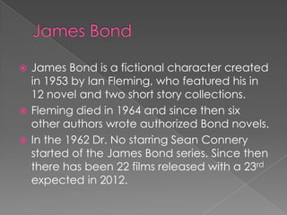  James Bond is a fictional character created
  in 1953 by Ian Fleming, who featured his in
  12 novel and two short story collections.
 Fleming died in 1964 and since then six
  other authors wrote authorized Bond novels.
 In the 1962 Dr. No starring Sean Connery
  started of the James Bond series. Since then
  there has been 22 films released with a 23rd
  expected in 2012.
 