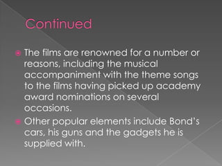  The films are renowned for a number or
  reasons, including the musical
  accompaniment with the theme songs
  to the films having picked up academy
  award nominations on several
  occasions.
 Other popular elements include Bond‟s
  cars, his guns and the gadgets he is
  supplied with.
 