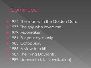  1974: The man with the Golden Gun.
 1977: The spy who loved me.
 1979: Moonraker.
 1981: For your eyes only.
 1983: Octopussy.
 1985: A view to a kill.
 1987: The living Daylights.
 1989: License to kill. (Novelization)
 