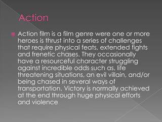    Action film is a film genre were one or more
    heroes is thrust into a series of challenges
    that require physical feats, extended fights
    and frenetic chases. They occasionally
    have a resourceful character struggling
    against incredible odds such as, life
    threatening situations, an evil villain, and/or
    being chased in several ways of
    transportation. Victory is normally achieved
    at the end through huge physical efforts
    and violence
 