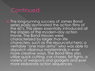    The long-running success of James Bond
    series easily dominated the action films of
    the 60‟s. This series essentially introduced all
    the staples of the modern-day action
    movie. The Bond movies were
    characterized by larger than life
    characters, such as the resourceful hero: a
    veritable “one man army” who was able to
    dispatch villainous masterminds in ever
    more creative ways. The Bond films also
    utilize quick cutting, car chases, fist fights, a
    variety of weapons and gadgets and ever
    more elaborate action sequences.
 