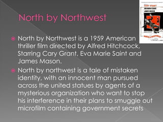  North by Northwest is a 1959 American
  thriller film directed by Alfred Hitchcock,
  Starring Cary Grant, Eva Marie Saint and
  James Mason.
 North by northwest is a tale of mistaken
  identity, with an innocent man pursued
  across the united statues by agents of a
  mysterious organization who want to stop
  his interference in their plans to smuggle out
  microfilm containing government secrets
 