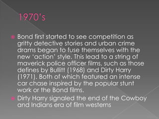  Bond first started to see competition as
  gritty detective stories and urban crime
  drams began to fuse themselves with the
  new „action‟ style. This lead to a string of
  maverick police officer films, such as those
  defines by Bullitt (1968) and Dirty Harry
  (1971). Both of which featured an intense
  car chase inspired by the popular stunt
  work or the Bond films.
 Dirty Harry signaled the end of the Cowboy
  and Indians era of film westerns
 
