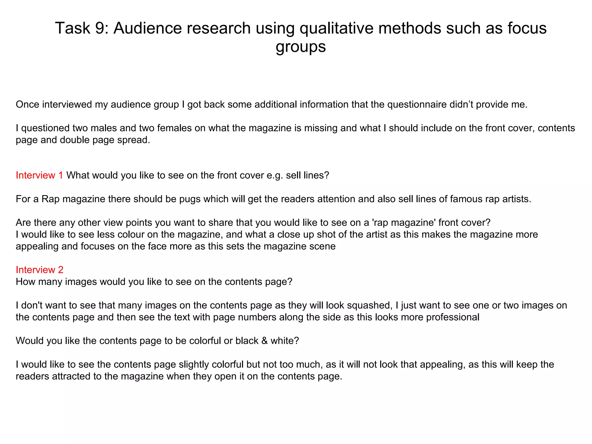 Task 9: Audience research using qualitative methods such as focus groups Once interviewed my audience group I got back some additional information that the questionnaire didn’t provide me. I questioned two males and two females on what the magazine is missing and what I should include on the front cover, contents page and double page spread.  Interview 1  What would you like to see on the front cover e.g. sell lines? For a Rap magazine there should be pugs which will get the readers attention and also sell lines of famous rap artists. Are there any other view points you want to share that you would like to see on a 'rap magazine' front cover? I would like to see less colour on the magazine, and what a close up shot of the artist as this makes the magazine more appealing and focuses on the face more as this sets the magazine scene Interview 2   How many images would you like to see on the contents page? I don't want to see that many images on the contents page as they will look squashed, I just want to see one or two images on the contents page and then see the text with page numbers along the side as this looks more professional Would you like the contents page to be colorful or black & white? I would like to see the contents page slightly colorful but not too much, as it will not look that appealing, as this will keep the readers attracted to the magazine when they open it on the contents page.  