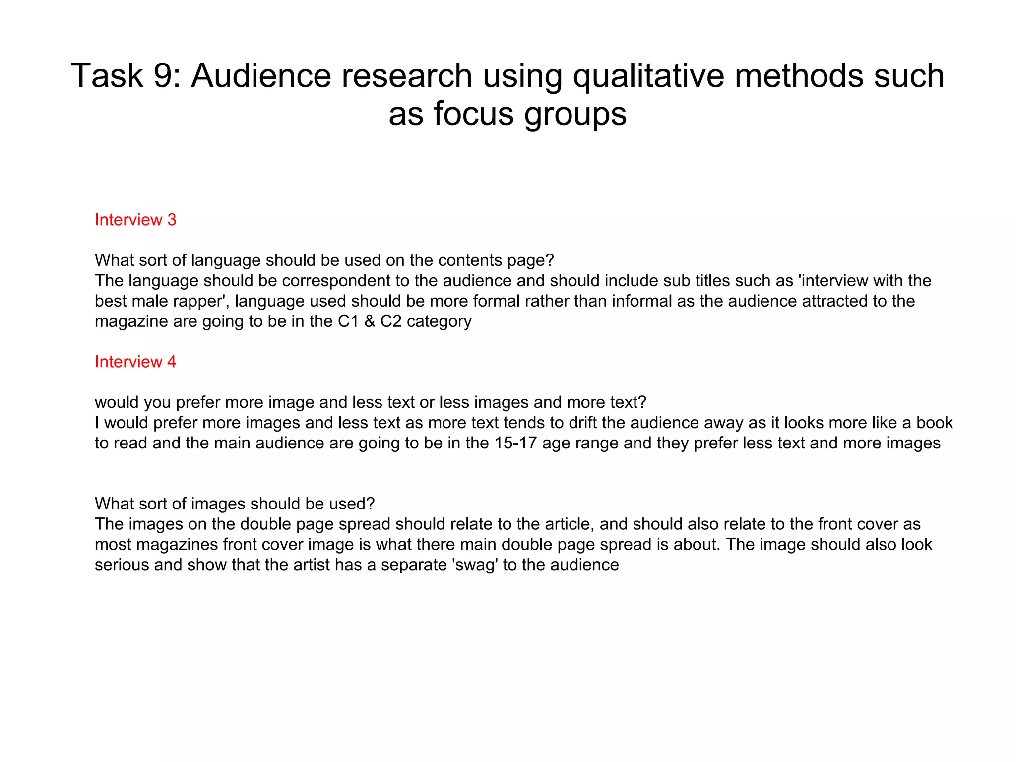 Task 9: Audience research using qualitative methods such as focus groups Interview 3 What sort of language should be used on the contents page? The language should be correspondent to the audience and should include sub titles such as 'interview with the best male rapper', language used should be more formal rather than informal as the audience attracted to the magazine are going to be in the C1 & C2 category  Interview 4 would you prefer more image and less text or less images and more text? I would prefer more images and less text as more text tends to drift the audience away as it looks more like a book to read and the main audience are going to be in the 15-17 age range and they prefer less text and more images What sort of images should be used?  The images on the double page spread should relate to the article, and should also relate to the front cover as most magazines front cover image is what there main double page spread is about. The image should also look serious and show that the artist has a separate 'swag' to the audience 