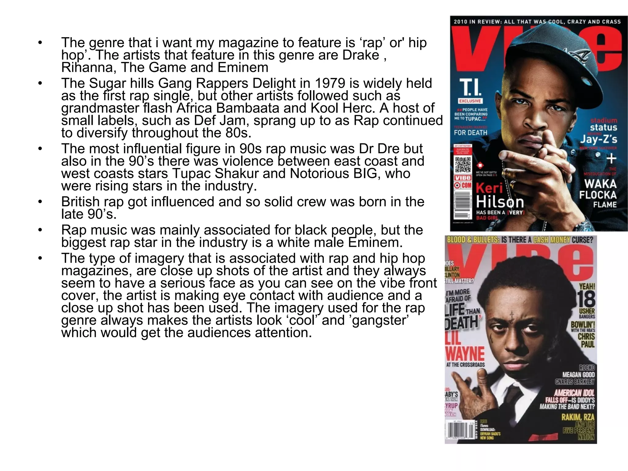 The genre that i want my magazine to feature is ‘rap’ or' hip hop’. The artists that feature in this genre are Drake , Rihanna, The Game and Eminem The Sugar hills Gang Rappers Delight in 1979 is widely held as the first rap single, but other artists followed such as grandmaster flash Africa Bambaata and Kool Herc. A host of small labels, such as Def Jam, sprang up to as Rap continued to diversify throughout the 80s. The most influential figure in 90s rap music was Dr Dre but also in the 90’s there was violence between east coast and west coasts stars Tupac Shakur and Notorious BIG, who were rising stars in the industry.  British rap got influenced and so solid crew was born in the late 90’s. Rap music was mainly associated for black people, but the biggest rap star in the industry is a white male Eminem.  The type of imagery that is associated with rap and hip hop magazines, are close up shots of the artist and they always seem to have a serious face as you can see on the vibe front cover, the artist is making eye contact with audience and a close up shot has been used. The imagery used for the rap genre always makes the artists look ‘cool’ and ’gangster’ which would get the audiences attention.  