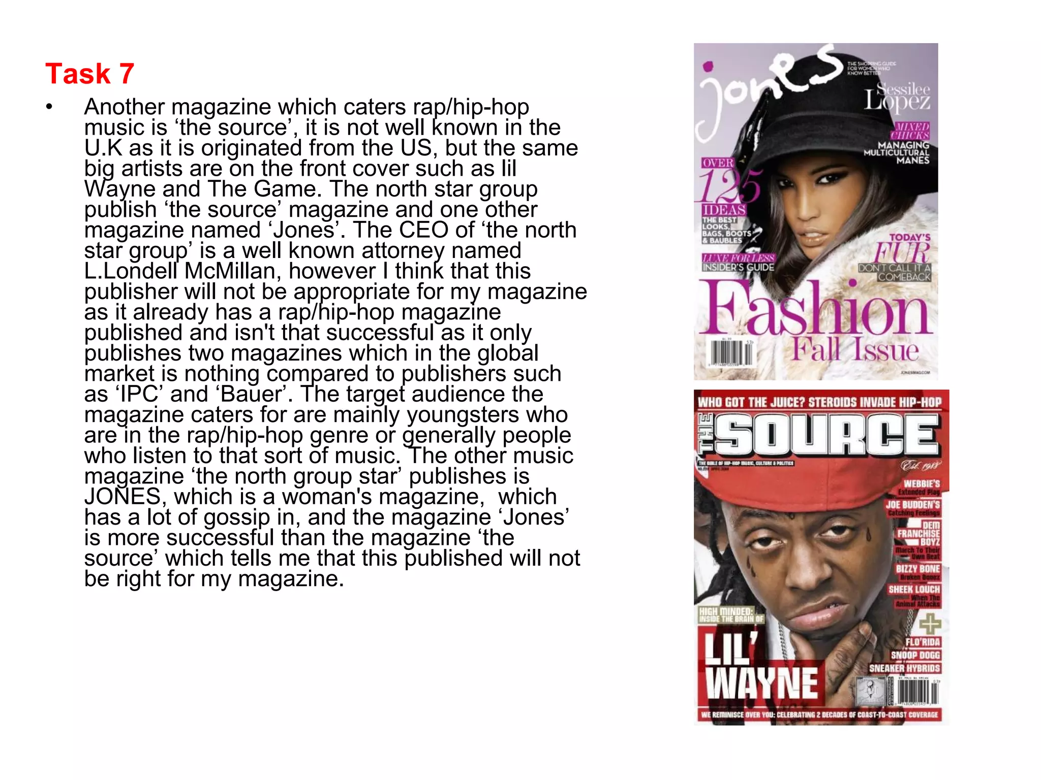 Task 7 Another magazine which caters rap/hip-hop music is ‘the source’, it is not well known in the U.K as it is originated from the US, but the same big artists are on the front cover such as lil Wayne and The Game. The north star group publish ‘the source’ magazine and one other magazine named ‘Jones’. The CEO of ‘the north star group’ is a well known attorney named L.Londell McMillan, however I think that this publisher will not be appropriate for my magazine as it already has a rap/hip-hop magazine published and isn't that successful as it only publishes two magazines which in the global market is nothing compared to publishers such as ‘IPC’ and ‘Bauer’. The target audience the magazine caters for are mainly youngsters who are in the rap/hip-hop genre or generally people who listen to that sort of music. The other music magazine ‘the north group star’ publishes is JONES, which is a woman's magazine,  which has a lot of gossip in, and the magazine ‘Jones’ is more successful than the magazine ‘the source’ which tells me that this published will not be right for my magazine.  