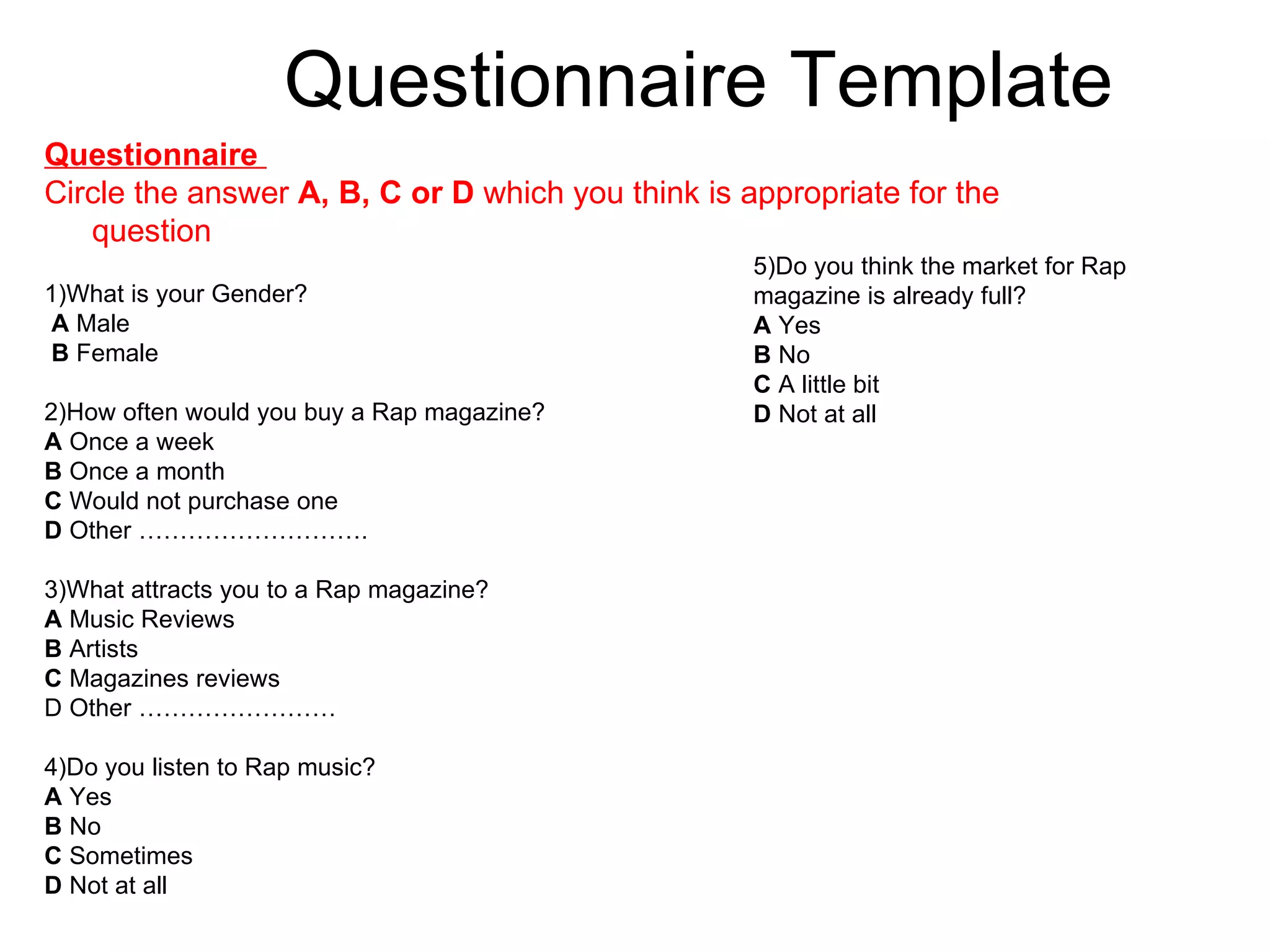 Questionnaire Template Questionnaire  Circle the answer  A, B, C or D  which you think is appropriate for the question 1)What is your Gender? A  Male B  Female  2)How often would you buy a Rap magazine? A  Once a week B  Once a month  C  Would not purchase one D  Other ………………………. 3)What attracts you to a Rap magazine? A  Music Reviews B  Artists C  Magazines reviews D Other …………………… 4)Do you listen to Rap music?  A  Yes B  No C  Sometimes D  Not at all 5)Do you think the market for Rap magazine is already full? A  Yes B  No  C  A little bit D  Not at all 