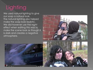 We used natural lighting to give
our soap a natural look.
The natural lighting also helped
make the soap look realistic.
We did however use the night
effect when editing this was to
make the scene look as though it
is dark and creates a negative
atmosphere.
 