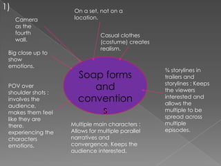 1)                   On a set, not on a
     Camera          location.
     as the
     fourth                    Casual clothes
     wall.                     (costume) creates
                               realism.
 Big close up to
 show
 emotions.
                                                   ¾ storylines in
                      Soap forms                   trailers and
                                                   storylines : Keeps
 POV over
 shoulder shots :
                         and                       the viewers
 involves the         convention                   interested and
                                                   allows the
 audience,
 makes them feel          s                        multiple to be
 like they are                                     spread across
 there,             Multiple main characters :     multiple
 experiencing the   Allows for multiple parallel   episodes.
 characters         narratives and
 emotions.          convergence. Keeps the
                    audience interested.
 
