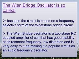 The Wien Bridge Oscillator is so
called:

 because the circuit is based on a frequency-
selective form of the Whetstone bridge circuit.

 The Wien Bridge oscillator is a two-stage RC
coupled amplifier circuit that has good stability
at its resonant frequency, low distortion and is
very easy to tune making it a popular circuit as
an audio frequency oscillator.
 