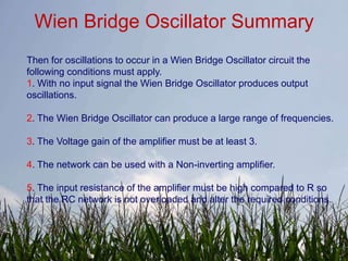 Wien Bridge Oscillator Summary
Then for oscillations to occur in a Wien Bridge Oscillator circuit the
following conditions must apply.
1. With no input signal the Wien Bridge Oscillator produces output
oscillations.

2. The Wien Bridge Oscillator can produce a large range of frequencies.

3. The Voltage gain of the amplifier must be at least 3.

4. The network can be used with a Non-inverting amplifier.

5. The input resistance of the amplifier must be high compared to R so
that the RC network is not overloaded and alter the required conditions.
 
