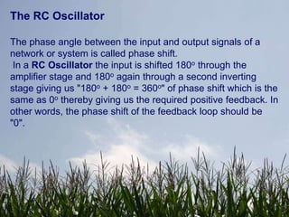 The RC Oscillator

The phase angle between the input and output signals of a
network or system is called phase shift.
 In a RC Oscillator the input is shifted 180o through the
amplifier stage and 180o again through a second inverting
stage giving us "180o + 180o = 360o" of phase shift which is the
same as 0o thereby giving us the required positive feedback. In
other words, the phase shift of the feedback loop should be
"0".
 