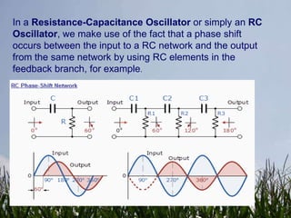 In a Resistance-Capacitance Oscillator or simply an RC
Oscillator, we make use of the fact that a phase shift
occurs between the input to a RC network and the output
from the same network by using RC elements in the
feedback branch, for example.
 