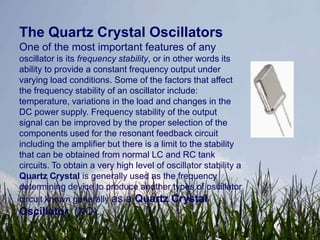 The Quartz Crystal Oscillators
One of the most important features of any
oscillator is its frequency stability, or in other words its
ability to provide a constant frequency output under
varying load conditions. Some of the factors that affect
the frequency stability of an oscillator include:
temperature, variations in the load and changes in the
DC power supply. Frequency stability of the output
signal can be improved by the proper selection of the
components used for the resonant feedback circuit
including the amplifier but there is a limit to the stability
that can be obtained from normal LC and RC tank
circuits. To obtain a very high level of oscillator stability a
Quartz Crystal is generally used as the frequency
determining device to produce another types of oscillator
circuit known generally as a Quartz Crystal
Oscillator, (XO).
 