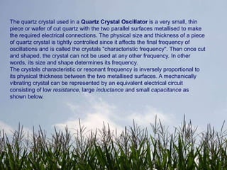 The quartz crystal used in a Quartz Crystal Oscillator is a very small, thin
piece or wafer of cut quartz with the two parallel surfaces metallised to make
the required electrical connections. The physical size and thickness of a piece
of quartz crystal is tightly controlled since it affects the final frequency of
oscillations and is called the crystals "characteristic frequency". Then once cut
and shaped, the crystal can not be used at any other frequency. In other
words, its size and shape determines its frequency.
The crystals characteristic or resonant frequency is inversely proportional to
its physical thickness between the two metallised surfaces. A mechanically
vibrating crystal can be represented by an equivalent electrical circuit
consisting of low resistance, large inductance and small capacitance as
shown below.
 