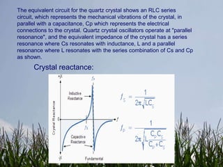 The equivalent circuit for the quartz crystal shows an RLC series
circuit, which represents the mechanical vibrations of the crystal, in
parallel with a capacitance, Cp which represents the electrical
connections to the crystal. Quartz crystal oscillators operate at "parallel
resonance", and the equivalent impedance of the crystal has a series
resonance where Cs resonates with inductance, L and a parallel
resonance where L resonates with the series combination of Cs and Cp
as shown.
       Crystal reactance:
 