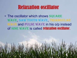 Relaxation oscillator
• The oscillator which shows square
  wave, saw tooth wave, triangular
  wave and pulse wave in his o/p instead
  of sine wave is called relaxation oscillator.
 