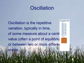 Oscillation

Oscillation is the repetitive
variation, typically in time,
of some measure about a central
value (often a point of equilibrium)
or between two or more different
states.
 