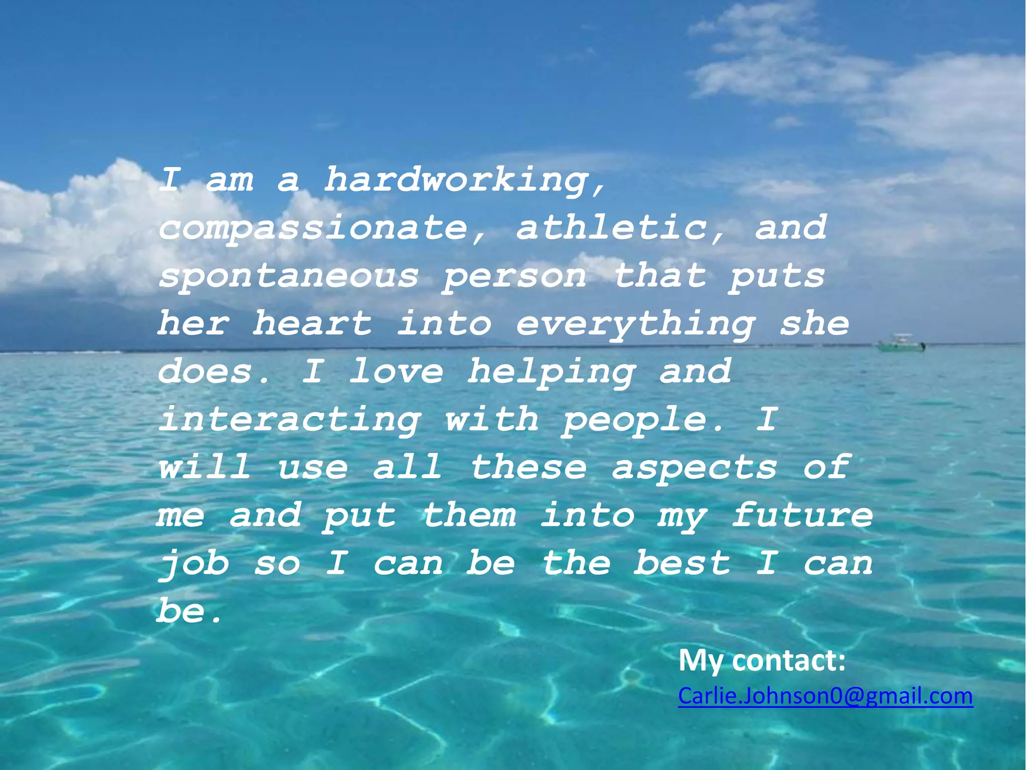 I am a hardworking,
compassionate, athletic, and
spontaneous person that puts
her heart into everything she
does. I love helping and
interacting with people. I
will use all these aspects of
me and put them into my future
job so I can be the best I can
be.
                     My contact:
                     Carlie.Johnson0@gmail.com
 