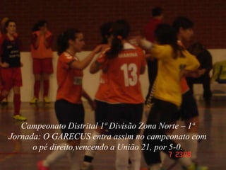 Campeonato Distrital 1ª Divisão Zona Norte – 1ª
Jornada: O GARECUS entra assim no campeonato com
      o pé direito,vencendo a União 21, por 5-0.
 