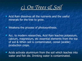 c). On Trees & Soil Acid Rain dissolves all the nutrients and the useful minerals for the tree to grow. Weakens the process of photosynthesis. Acc. to modern researches, Acid Rain leaches potassium, calcium, magnesium, etc essential elements from the top of soil &  When soil is contaminated, cereal (arable) production crops. Acids activate aluminium from the soil which leaches into water and fish die. Drinking water is contaminated. 