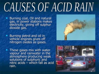 Burning coal, Oil and natural gas, in power stations makes electricity, giving off sulphur dioxide gas. Burning petrol and oil in vehicle engines gives off nitrogen oxides as gases. These gases mix with water vapour and rainwater in the atmosphere producing weak solutions of sulphuric and nitric acids – which fall as acid rain. CAUSES OF ACID RAIN 