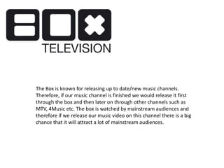 The Box is known for releasing up to date/new music channels.
Therefore, if our music channel is finished we would release it first
through the box and then later on through other channels such as
MTV, 4Music etc. The box is watched by mainstream audiences and
therefore if we release our music video on this channel there is a big
chance that it will attract a lot of mainstream audiences.
 