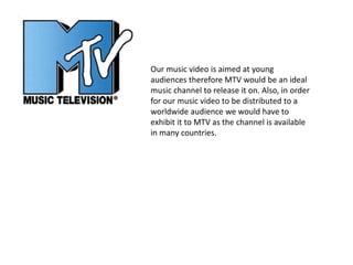 Our music video is aimed at young
audiences therefore MTV would be an ideal
music channel to release it on. Also, in order
for our music video to be distributed to a
worldwide audience we would have to
exhibit it to MTV as the channel is available
in many countries.
 
