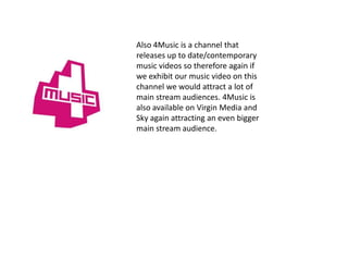 Also 4Music is a channel that
releases up to date/contemporary
music videos so therefore again if
we exhibit our music video on this
channel we would attract a lot of
main stream audiences. 4Music is
also available on Virgin Media and
Sky again attracting an even bigger
main stream audience.
 