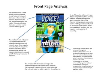 Front Page Analysis
The strapline ‘Voice Of YOUR
school’ instantly initiates a                                                              By carefully analyzing the main image.
form of authority in favor of                                                              We can interpret through the person’s
the reader in the sense that                                                               eye level, the medium long shot in
the word ‘YOUR’ insinuates                                                                 which creates the effect of the
that the school belongs to the                                                             character looking upwards towards the
reader. This essentially gives                                                             reader, and the general respectful look
the reader a preview into the                                                              on the person’s face, that the reader
contents of the magazine.                                                                  contains a level of authority over the
                                                                                           magazine creating a sense of
                                                                                           ownership.




The masthead’s bold and upper
case appearance essentially
enhances the importance and
necessity factor of the magazine
insinuating that the magazine’s
existence is essential. It also                                                                 Essentially, by using an extract of a
emphasizes the fact that the                                                                    renowned TV programs
magazine’s purpose is to textually                                                              masthead, this creates a sense of
amplify the metaphorical voice of                                                               escapism for the reader in the sense
                                                                                                that it will replenish the memory of
the school.
                                                                                                the show whilst infusing it with the
                                                                                                school’s own talent. Thus enhancing
                                                                                                interest in the article.
                                                                                                Furthermore, the use of the
                                                                                                renowned TV programs masthead
                           The anecdotal style stories are used to give the                     creates a sense of personal
                           reader an insight into the contents of the magazine.                 companionship as it will inevitably be
                           The briefness of it gives it a prestige status as if to say          a popular subject to share amongst
                           that not much has to be said to explain the stories featured.        peers and friends.
 