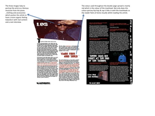 The three images help to         The colour used throughout the double page spread is mainly
portray the artist as a famous   red which is the colour of the masthead. Not only does this
musician from the poses          colour portray hip-hop & rap it links in with the mastheads so
, clothing and accessories       the reader feels at home visually whilst reading the article.
which pushes the article to
have a more organic feeling
towards it with real content
and a real interview.
 