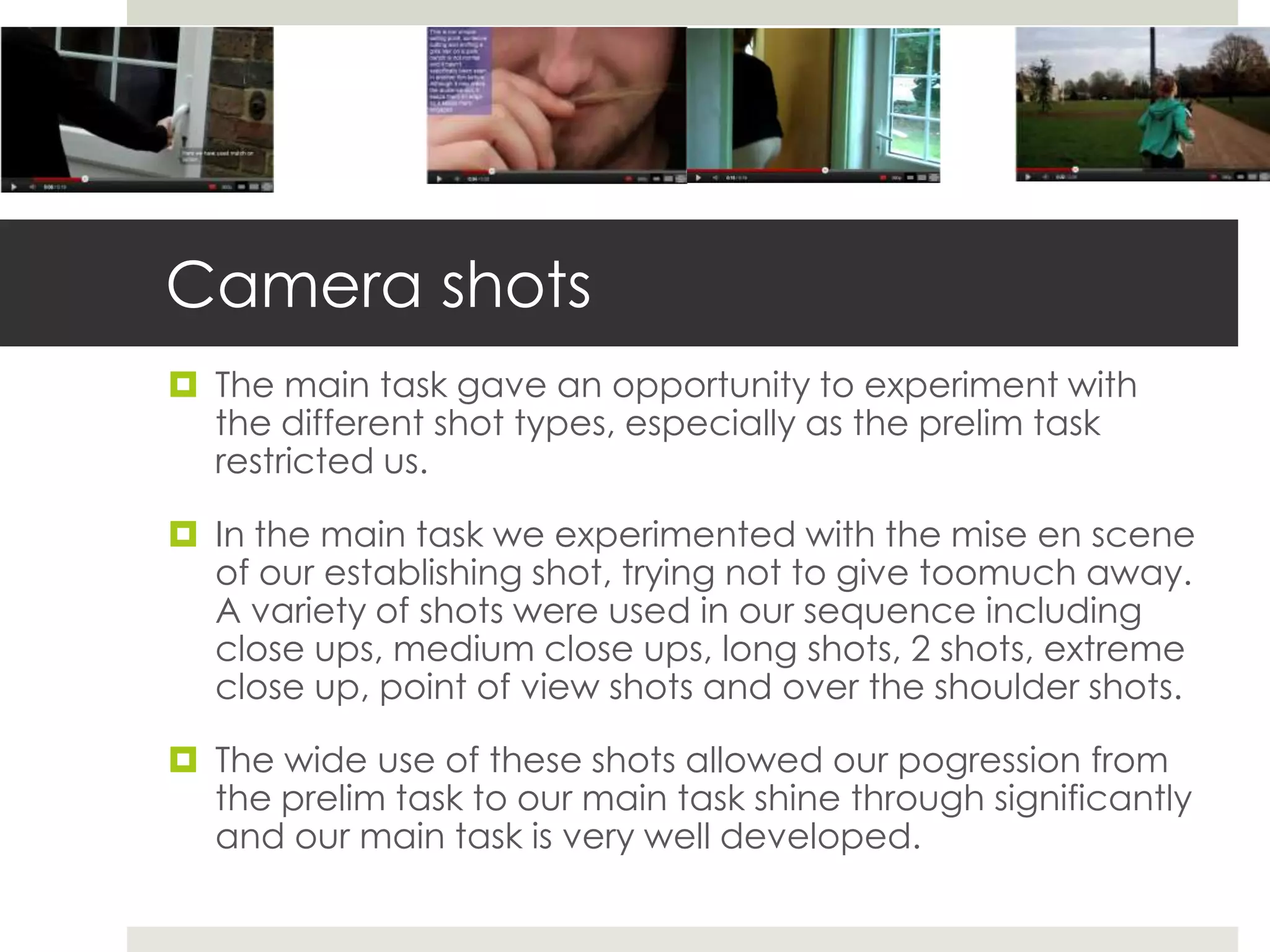 Camera shots
 The main task gave an opportunity to experiment with
  the different shot types, especially as the prelim task
  restricted us.

 In the main task we experimented with the mise en scene
  of our establishing shot, trying not to give toomuch away.
  A variety of shots were used in our sequence including
  close ups, medium close ups, long shots, 2 shots, extreme
  close up, point of view shots and over the shoulder shots.

 The wide use of these shots allowed our pogression from
  the prelim task to our main task shine through significantly
  and our main task is very well developed.
 
