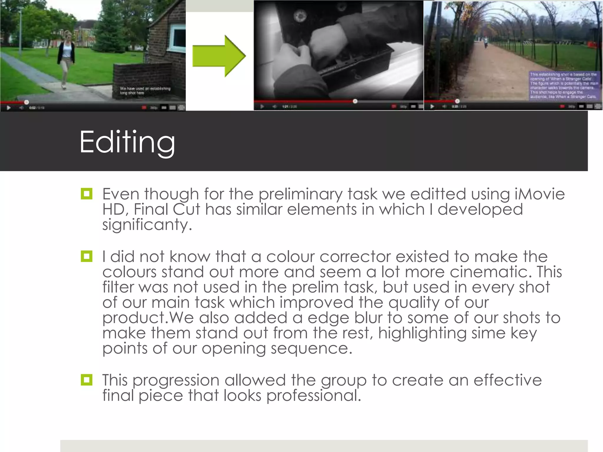 Editing
 Even though for the preliminary task we editted using iMovie
  HD, Final Cut has similar elements in which I developed
  significanty.

 I did not know that a colour corrector existed to make the
  colours stand out more and seem a lot more cinematic. This
  filter was not used in the prelim task, but used in every shot
  of our main task which improved the quality of our
  product.We also added a edge blur to some of our shots to
  make them stand out from the rest, highlighting sime key
  points of our opening sequence.

 This progression allowed the group to create an effective
  final piece that looks professional.
 