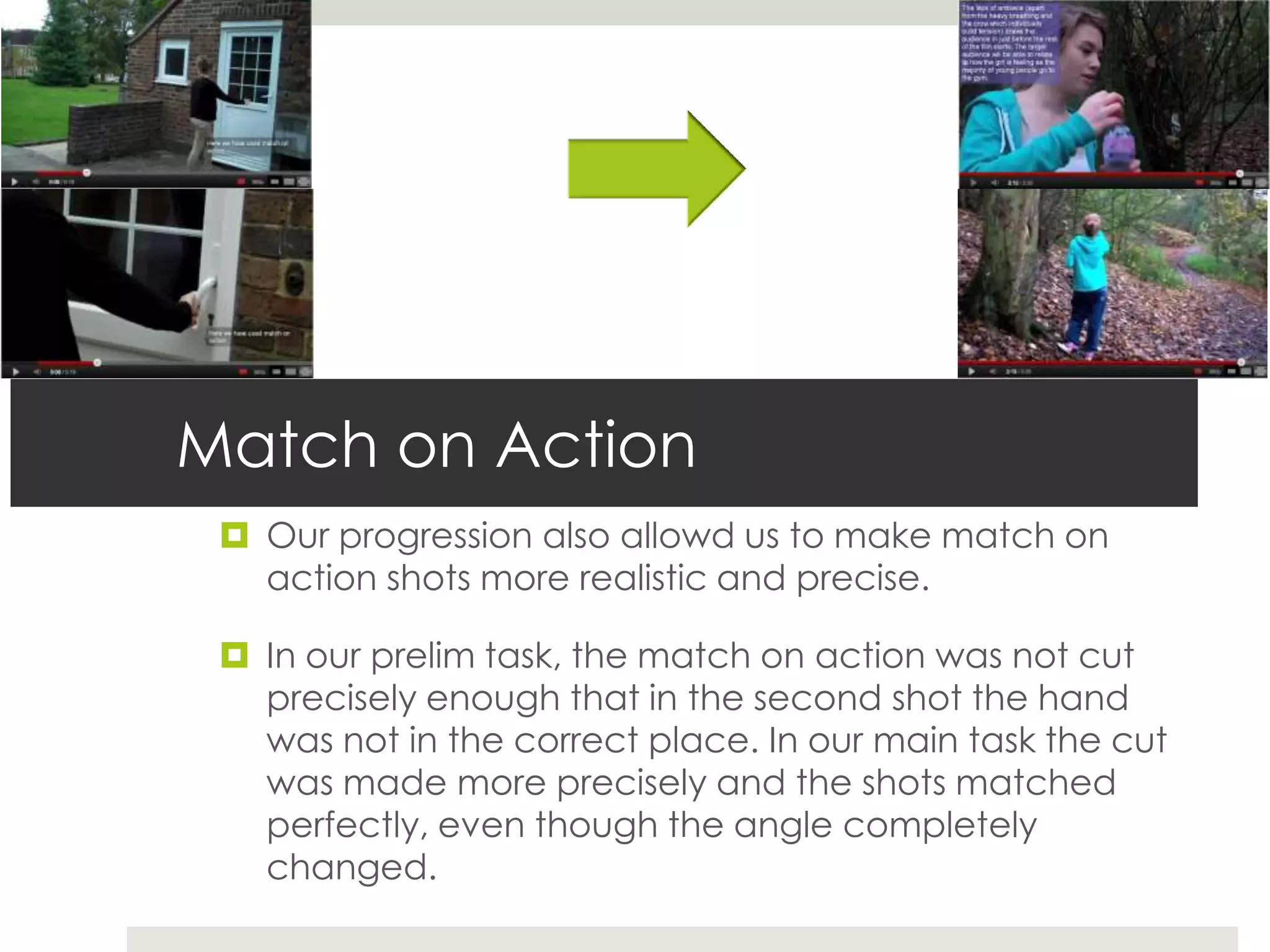 Match on Action
  Our progression also allowd us to make match on
   action shots more realistic and precise.

  In our prelim task, the match on action was not cut
   precisely enough that in the second shot the hand
   was not in the correct place. In our main task the cut
   was made more precisely and the shots matched
   perfectly, even though the angle completely
   changed.
 