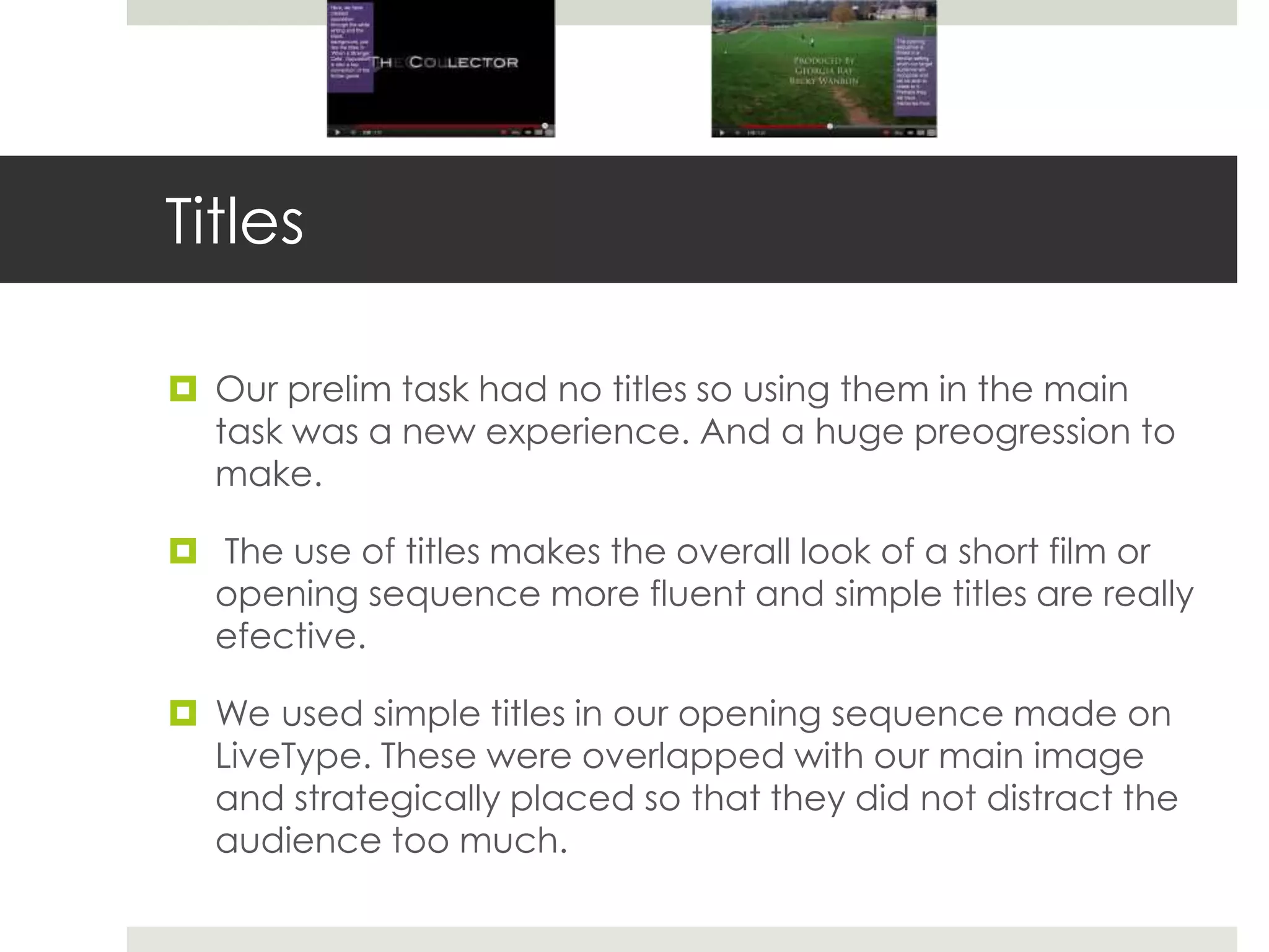 Titles

 Our prelim task had no titles so using them in the main
  task was a new experience. And a huge preogression to
  make.

 The use of titles makes the overall look of a short film or
  opening sequence more fluent and simple titles are really
  efective.

 We used simple titles in our opening sequence made on
  LiveType. These were overlapped with our main image
  and strategically placed so that they did not distract the
  audience too much.
 