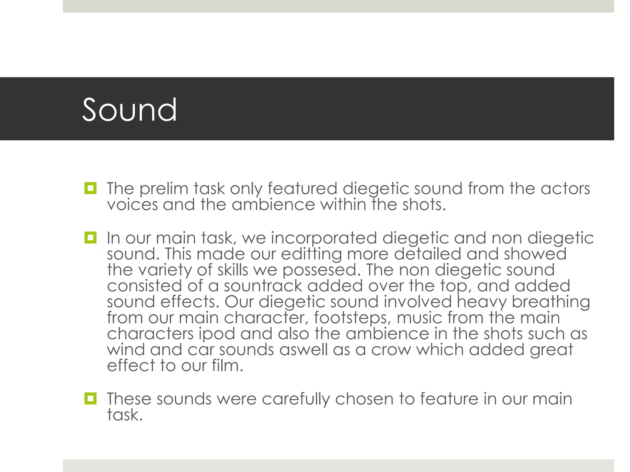 Sound

 The prelim task only featured diegetic sound from the actors
  voices and the ambience within the shots.

 In our main task, we incorporated diegetic and non diegetic
  sound. This made our editting more detailed and showed
  the variety of skills we possesed. The non diegetic sound
  consisted of a sountrack added over the top, and added
  sound effects. Our diegetic sound involved heavy breathing
  from our main character, footsteps, music from the main
  characters ipod and also the ambience in the shots such as
  wind and car sounds aswell as a crow which added great
  effect to our film.

 These sounds were carefully chosen to feature in our main
  task.
 