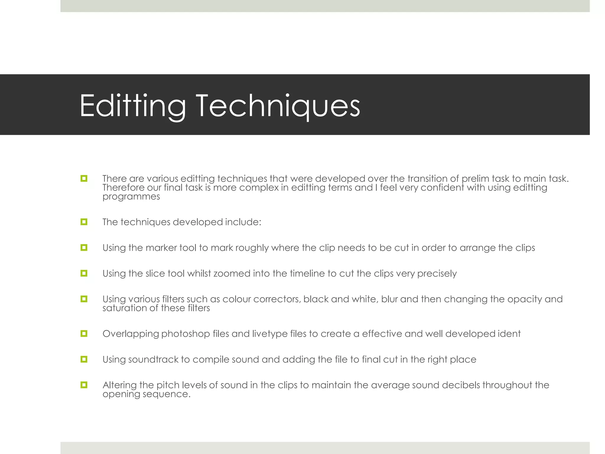 Editting Techniques

   There are various editting techniques that were developed over the transition of prelim task to main task.
    Therefore our final task is more complex in editting terms and I feel very confident with using editting
    programmes

   The techniques developed include:

   Using the marker tool to mark roughly where the clip needs to be cut in order to arrange the clips

   Using the slice tool whilst zoomed into the timeline to cut the clips very precisely

   Using various filters such as colour correctors, black and white, blur and then changing the opacity and
    saturation of these filters

   Overlapping photoshop files and livetype files to create a effective and well developed ident

   Using soundtrack to compile sound and adding the file to final cut in the right place

   Altering the pitch levels of sound in the clips to maintain the average sound decibels throughout the
    opening sequence.
 